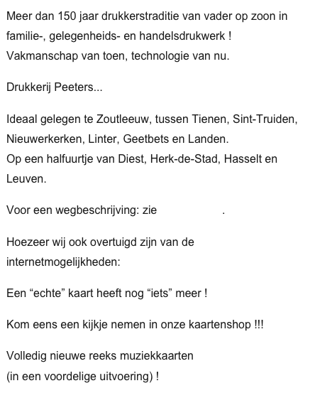 Meer dan 150 jaar drukkerstraditie van vader op zoon in familie-, gelegenheids- en handelsdrukwerk ! Vakmanschap van toen, technologie van nu.
Drukkerij Peeters...  
Ideaal gelegen te Zoutleeuw, tussen Tienen, Sint-Truiden, Nieuwerkerken, Linter, Geetbets en Landen.  Op een halfuurtje van Diest, Herk-de-Stad, Hasselt en Leuven.
Voor een wegbeschrijving: zie www.dpz.be.
Hoezeer wij ook overtuigd zijn van de internetmogelijkheden:
Een “echte” kaart heeft nog “iets” meer !
Kom eens een kijkje nemen in onze kaartenshop !!!
Volledig nieuwe reeks muziekkaarten (in een voordelige uitvoering) !